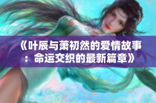 《叶辰与萧初然的爱情故事：命运交织的最新篇章》