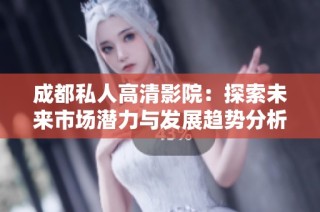 成都私人高清影院：探索未来市场潜力与发展趋势分析