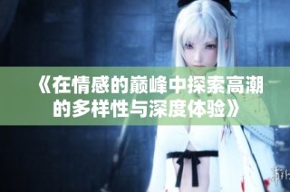 《在情感的巅峰中探索高潮的多样性与深度体验》