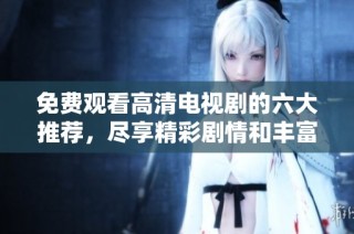 免费观看高清电视剧的六大推荐，尽享精彩剧情和丰富选择