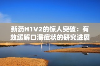 新药H1V2的惊人突破：有效缓解口渴症状的研究进展