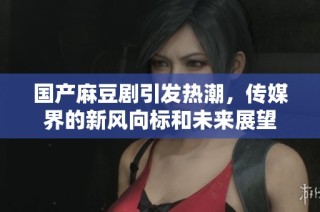 国产麻豆剧引发热潮，传媒界的新风向标和未来展望