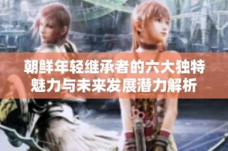 朝鲜年轻继承者的六大独特魅力与未来发展潜力解析