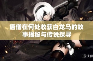 唐僧在何处收获白龙马的故事揭秘与传说探寻