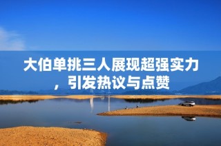 大伯单挑三人展现超强实力，引发热议与点赞