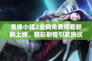 售楼小姐2全网免费观看新剧上线，精彩剧情引发热议与关注