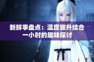 新鲜事盘点：温度骤升结合一小时的趣味探讨