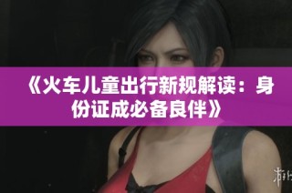《火车儿童出行新规解读：身份证成必备良伴》