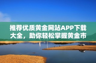 推荐优质黄金网站APP下载大全，助你轻松掌握黄金市场动态