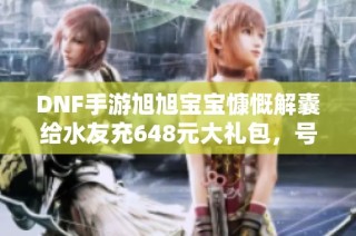DNF手游旭旭宝宝慷慨解囊给水友充648元大礼包，号主乐不可支