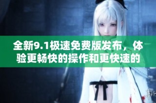全新9.1极速免费版发布，体验更畅快的操作和更快速的服务