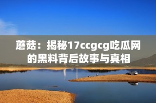 蘑菇：揭秘17ccgcg吃瓜网的黑料背后故事与真相