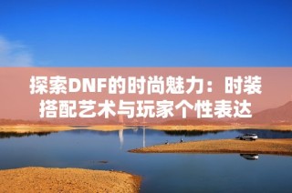 探索DNF的时尚魅力：时装搭配艺术与玩家个性表达