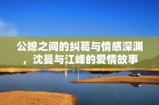 公媳之间的纠葛与情感深渊，沈曼与江峰的爱情故事