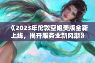 《2023年伦敦空姐美版全新上线，揭开服务业新风潮》