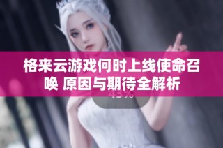 格来云游戏何时上线使命召唤 原因与期待全解析