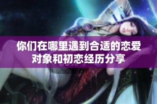 你们在哪里遇到合适的恋爱对象和初恋经历分享