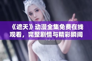 《遮天》动漫全集免费在线观看，完整剧情与精彩瞬间不容错过