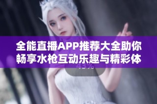 全能直播APP推荐大全助你畅享水枪互动乐趣与精彩体验
