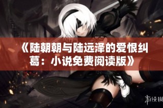 《陆朝朝与陆远泽的爱恨纠葛：小说免费阅读版》