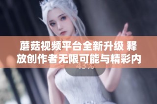蘑菇视频平台全新升级 释放创作者无限可能与精彩内容