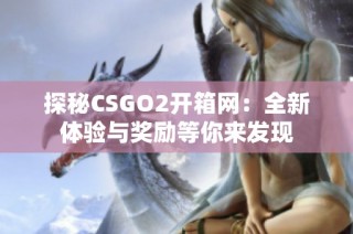 探秘CSGO2开箱网：全新体验与奖励等你来发现
