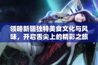 领略新疆独特美食文化与风味，开启舌尖上的精彩之旅
