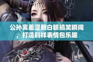 公孙离羞涩翻白眼搞笑瞬间，打造别样表情包乐趣