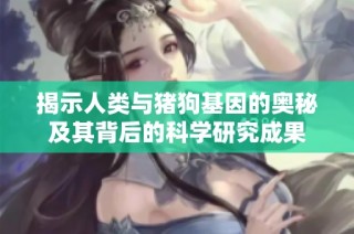 揭示人类与猪狗基因的奥秘及其背后的科学研究成果