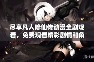 尽享凡人修仙传动漫全剧观看，免费观看精彩剧情和角色发展