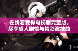 在线看爱你电视剧完整版，尽享感人剧情与精彩演技的感受