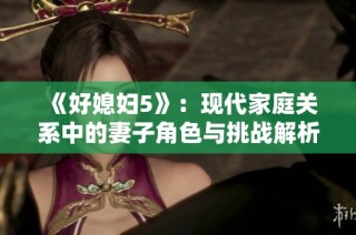 《好媳妇5》：现代家庭关系中的妻子角色与挑战解析