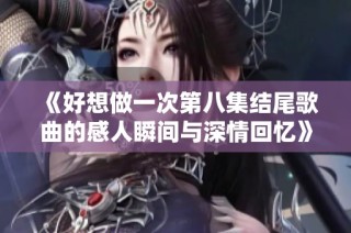 《好想做一次第八集结尾歌曲的感人瞬间与深情回忆》