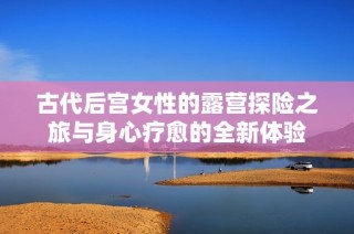 古代后宫女性的露营探险之旅与身心疗愈的全新体验