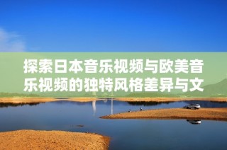 探索日本音乐视频与欧美音乐视频的独特风格差异与文化内涵