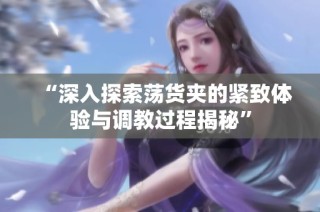 “深入探索荡货夹的紧致体验与调教过程揭秘”