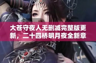 大苍守夜人无删减完整版更新，二十四桥明月夜全新章节精彩呈现