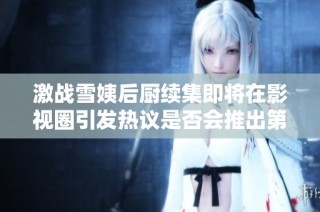 激战雪姨后厨续集即将在影视圈引发热议是否会推出第二部呢