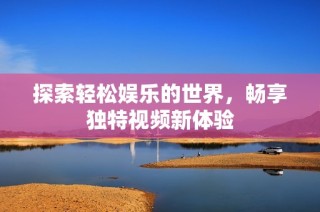 探索轻松娱乐的世界，畅享独特视频新体验
