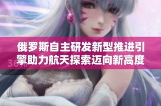 俄罗斯自主研发新型推进引擎助力航天探索迈向新高度
