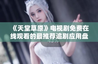 《天堂草原》电视剧免费在线观看的最推荐追剧应用盘点
