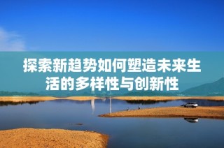 探索新趋势如何塑造未来生活的多样性与创新性