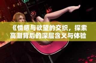 《情感与欲望的交织，探索高潮背后的深层含义与体验》
