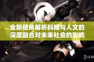 全新视角解析科技与人文的深度融合对未来社会的影响