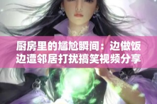 厨房里的尴尬瞬间：边做饭边遭邻居打扰搞笑视频分享