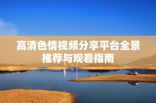 高清色情视频分享平台全景推荐与观看指南