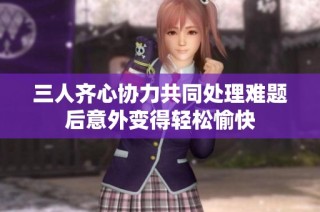 三人齐心协力共同处理难题后意外变得轻松愉快