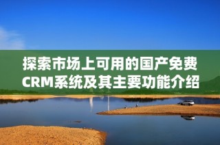 探索市场上可用的国产免费CRM系统及其主要功能介绍