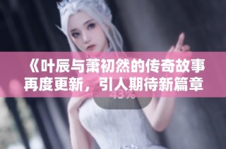 《叶辰与萧初然的传奇故事再度更新，引人期待新篇章》