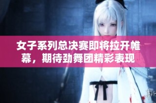 女子系列总决赛即将拉开帷幕，期待劲舞团精彩表现